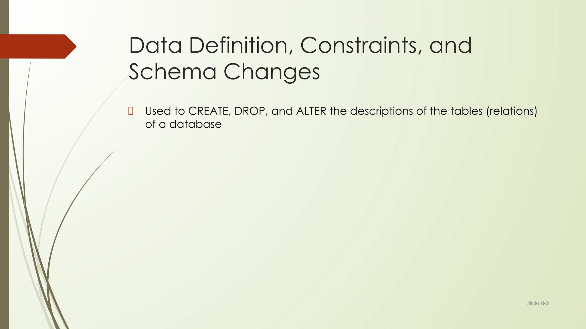 Slide 8-3
Data Definition, Constraints, and
Schema Changes
Used to CREATE, DROP, and ALTER the descriptions of the tables (relations)
of a database
 