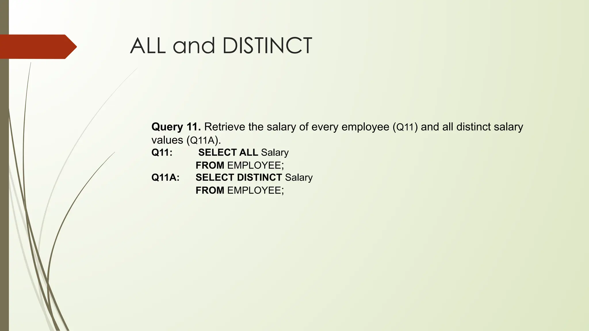 ALL and DISTINCT
Query 11. Retrieve the salary of every employee (Q11) and all distinct salary
values (Q11A).
Q11: SELECT ALL Salary
FROM EMPLOYEE;
Q11A: SELECT DISTINCT Salary
FROM EMPLOYEE;
 
