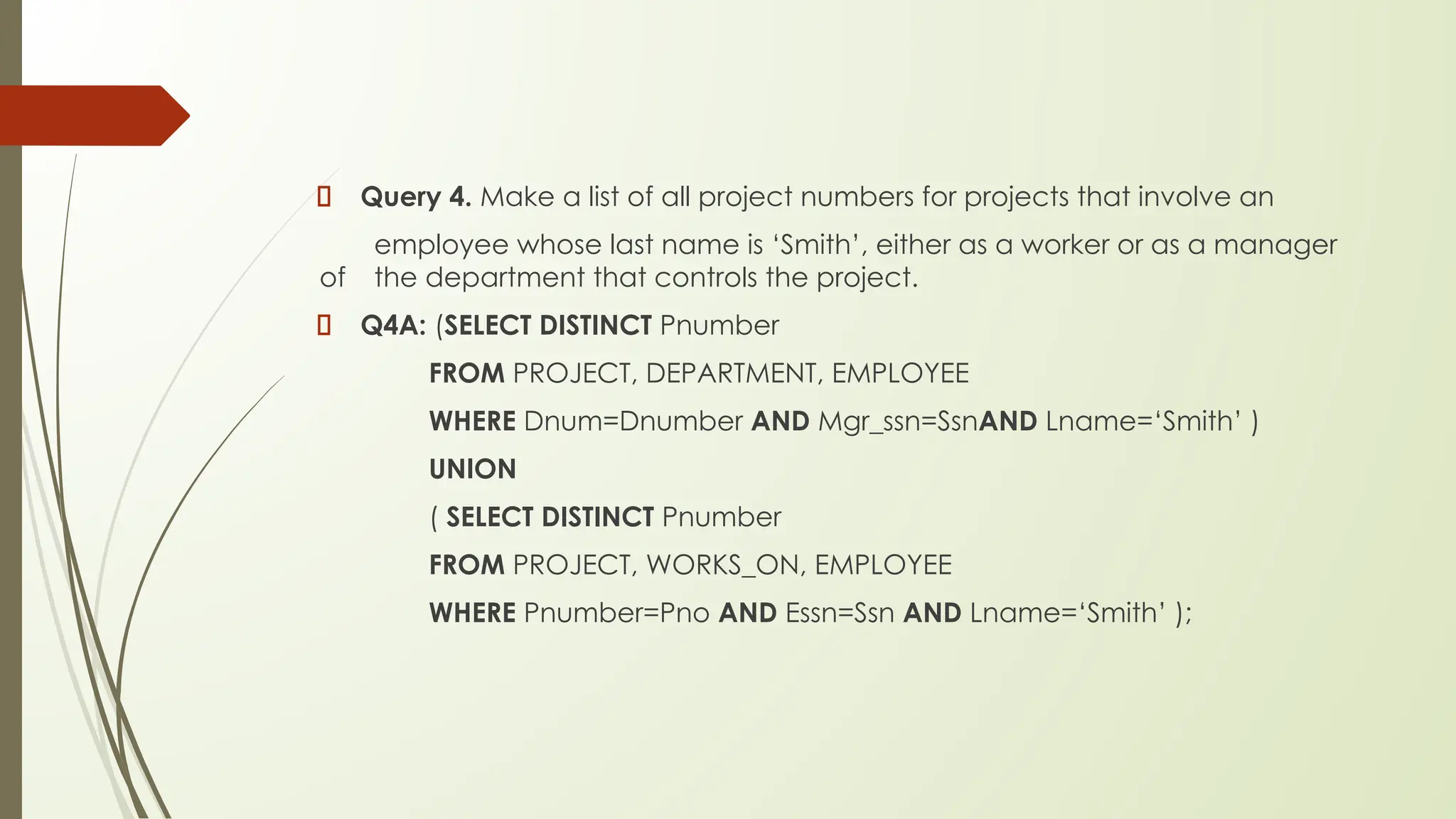 Query 4. Make a list of all project numbers for projects that involve an
employee whose last name is ‘Smith’, either as a worker or as a manager
of the department that controls the project.
Q4A: (SELECT DISTINCT Pnumber
FROM PROJECT, DEPARTMENT, EMPLOYEE
WHERE Dnum=Dnumber AND Mgr_ssn=SsnAND Lname=‘Smith’ )
UNION
( SELECT DISTINCT Pnumber
FROM PROJECT, WORKS_ON, EMPLOYEE
WHERE Pnumber=Pno AND Essn=Ssn AND Lname=‘Smith’ );
 