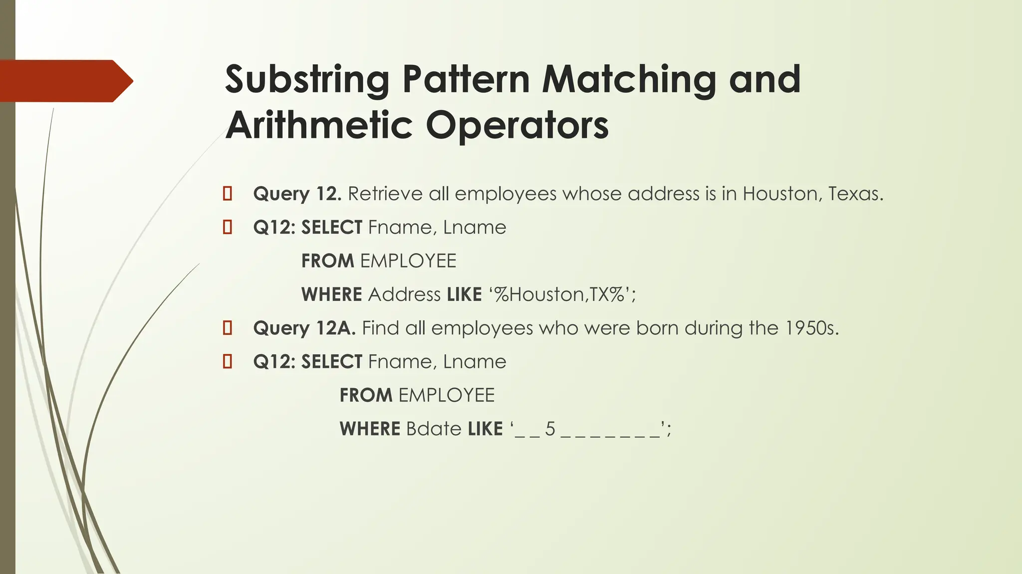 Substring Pattern Matching and
Arithmetic Operators
Query 12. Retrieve all employees whose address is in Houston, Texas.
Q12: SELECT Fname, Lname
FROM EMPLOYEE
WHERE Address LIKE ‘%Houston,TX%’;
Query 12A. Find all employees who were born during the 1950s.
Q12: SELECT Fname, Lname
FROM EMPLOYEE
WHERE Bdate LIKE ‘_ _ 5 _ _ _ _ _ _ _’;
 