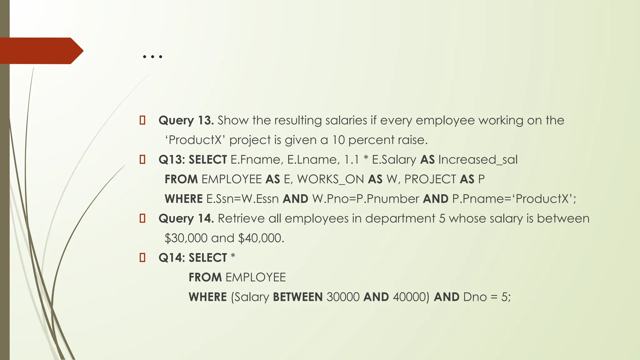 …
Query 13. Show the resulting salaries if every employee working on the
‘ProductX’ project is given a 10 percent raise.
Q13: SELECT E.Fname, E.Lname, 1.1 * E.Salary AS Increased_sal
FROM EMPLOYEE AS E, WORKS_ON AS W, PROJECT AS P
WHERE E.Ssn=W.Essn AND W.Pno=P.Pnumber AND P.Pname=‘ProductX’;
Query 14. Retrieve all employees in department 5 whose salary is between
$30,000 and $40,000.
Q14: SELECT *
FROM EMPLOYEE
WHERE (Salary BETWEEN 30000 AND 40000) AND Dno = 5;
 