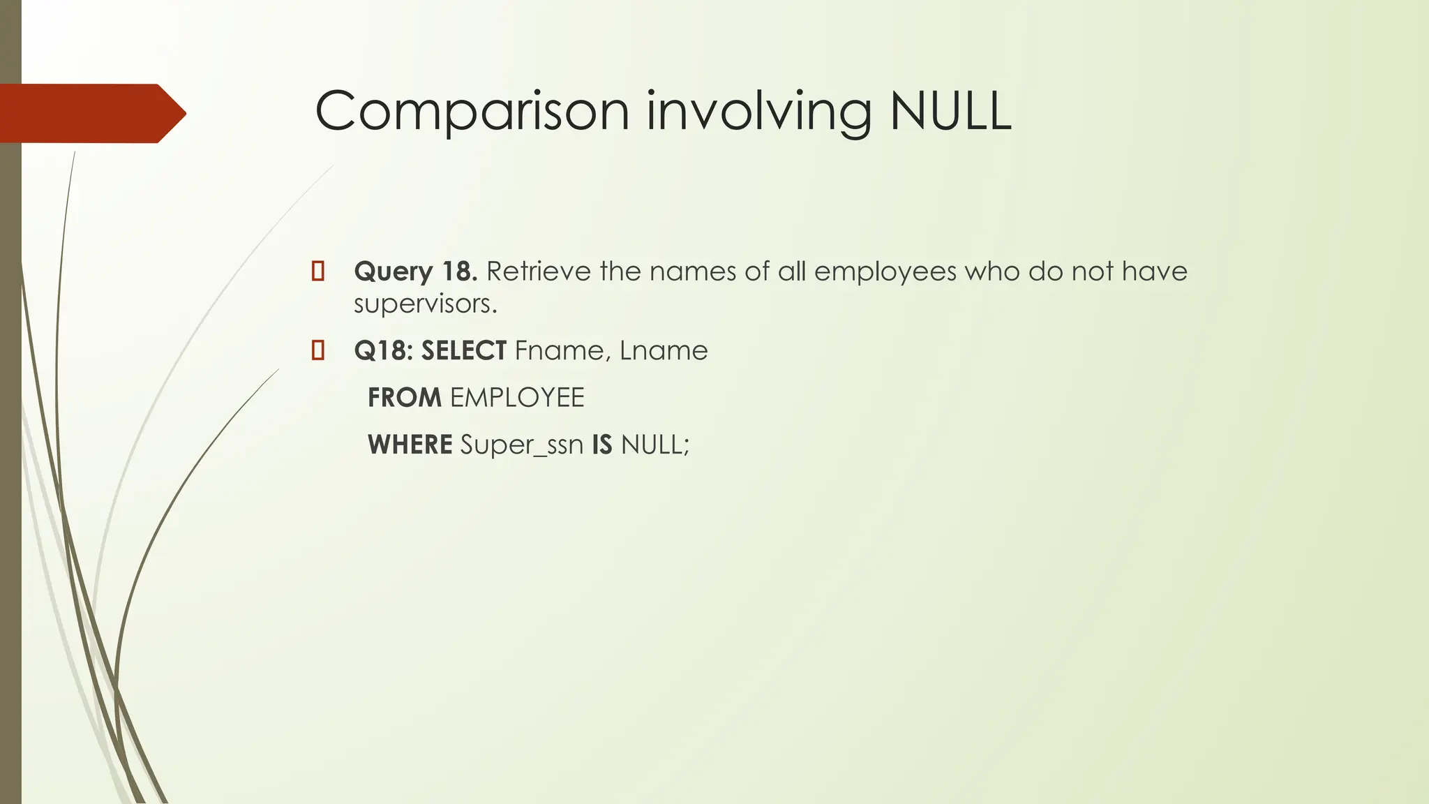 Comparison involving NULL
Query 18. Retrieve the names of all employees who do not have
supervisors.
Q18: SELECT Fname, Lname
FROM EMPLOYEE
WHERE Super_ssn IS NULL;
 