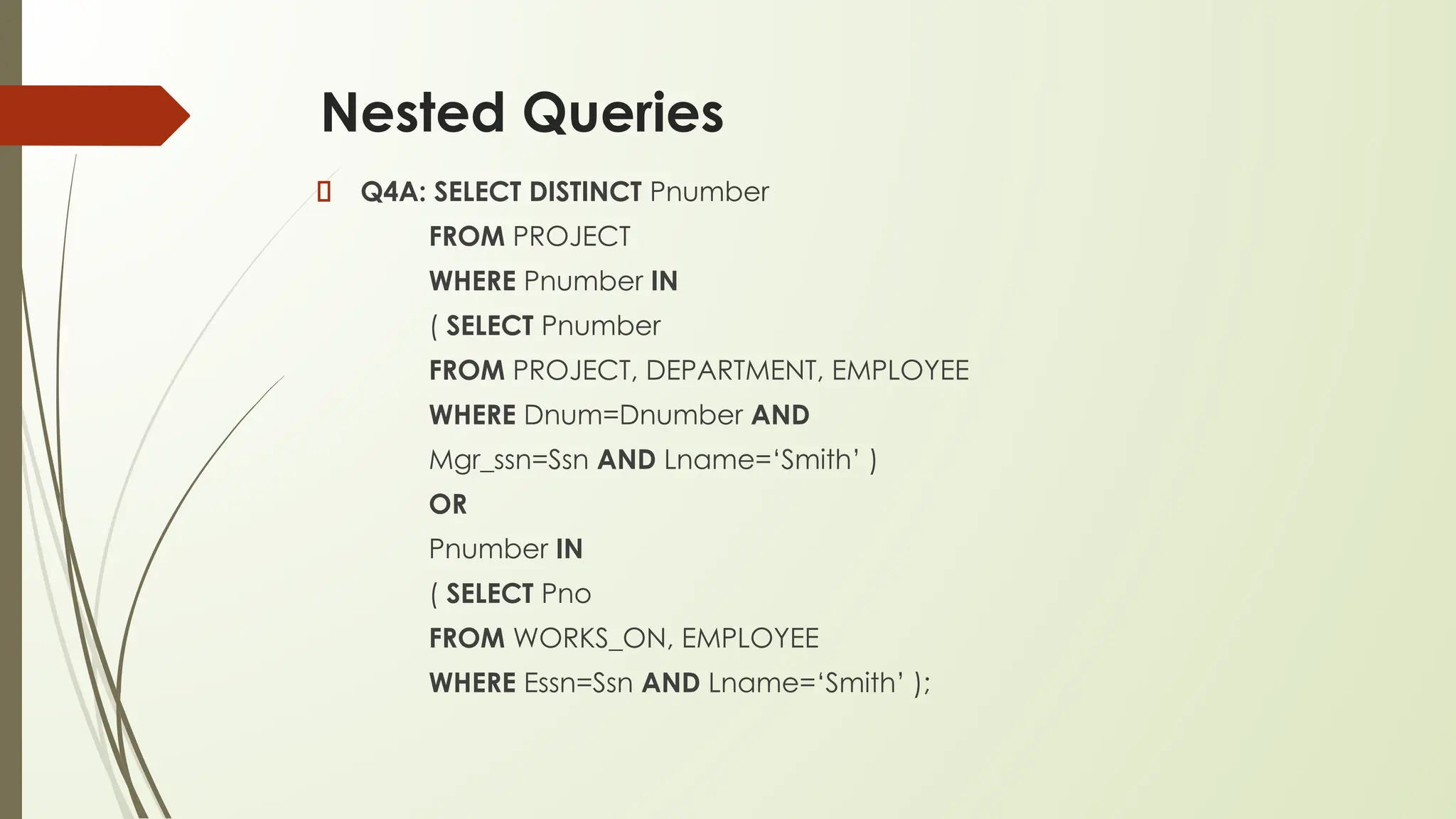 Nested Queries
Q4A: SELECT DISTINCT Pnumber
FROM PROJECT
WHERE Pnumber IN
( SELECT Pnumber
FROM PROJECT, DEPARTMENT, EMPLOYEE
WHERE Dnum=Dnumber AND
Mgr_ssn=Ssn AND Lname=‘Smith’ )
OR
Pnumber IN
( SELECT Pno
FROM WORKS_ON, EMPLOYEE
WHERE Essn=Ssn AND Lname=‘Smith’ );
 