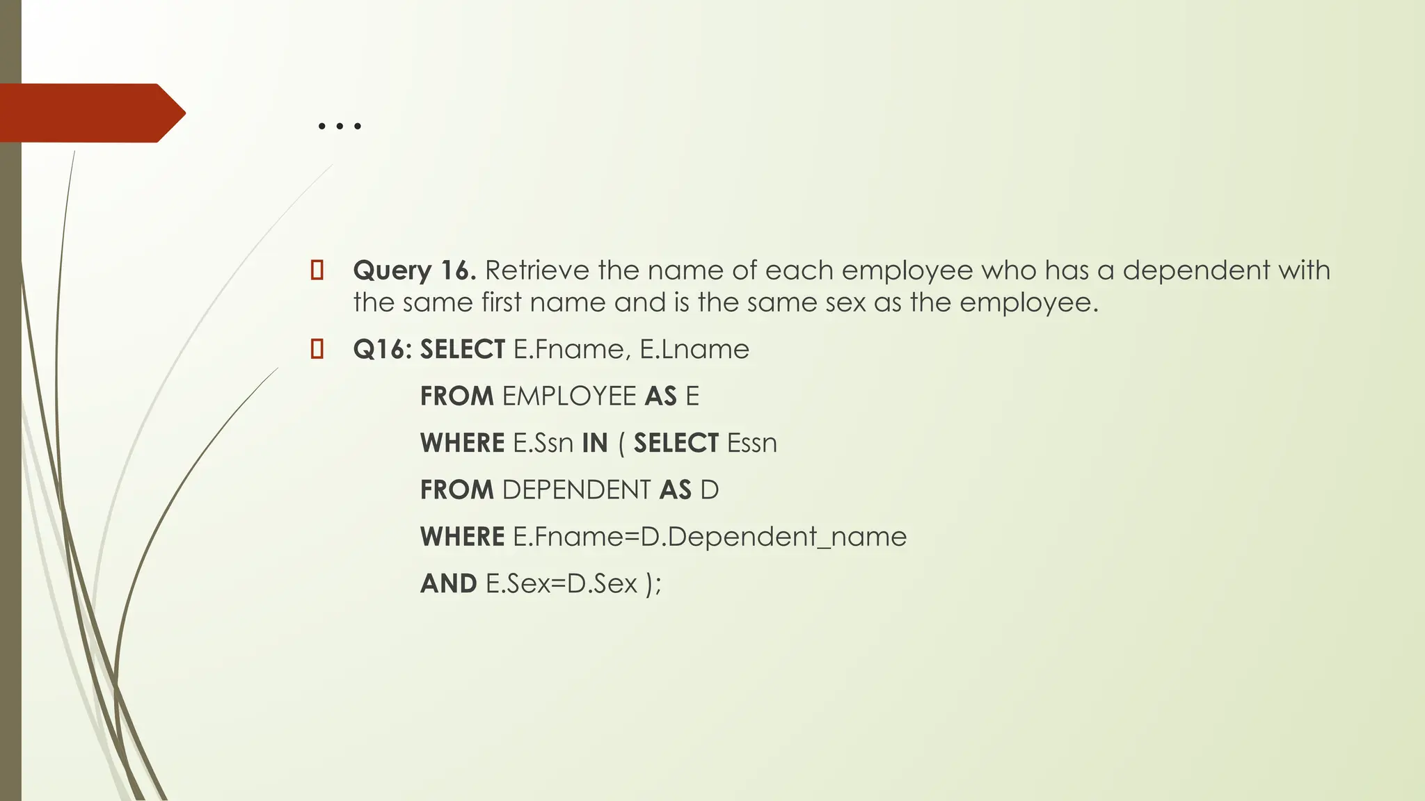 …
Query 16. Retrieve the name of each employee who has a dependent with
the same first name and is the same sex as the employee.
Q16: SELECT E.Fname, E.Lname
FROM EMPLOYEE AS E
WHERE E.Ssn IN ( SELECT Essn
FROM DEPENDENT AS D
WHERE E.Fname=D.Dependent_name
AND E.Sex=D.Sex );
 