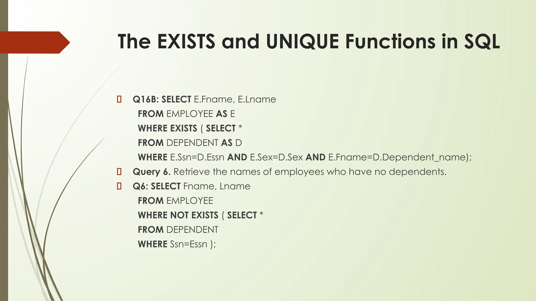 The EXISTS and UNIQUE Functions in SQL
Q16B: SELECT E.Fname, E.Lname
FROM EMPLOYEE AS E
WHERE EXISTS ( SELECT *
FROM DEPENDENT AS D
WHERE E.Ssn=D.Essn AND E.Sex=D.Sex AND E.Fname=D.Dependent_name);
Query 6. Retrieve the names of employees who have no dependents.
Q6: SELECT Fname, Lname
FROM EMPLOYEE
WHERE NOT EXISTS ( SELECT *
FROM DEPENDENT
WHERE Ssn=Essn );
 