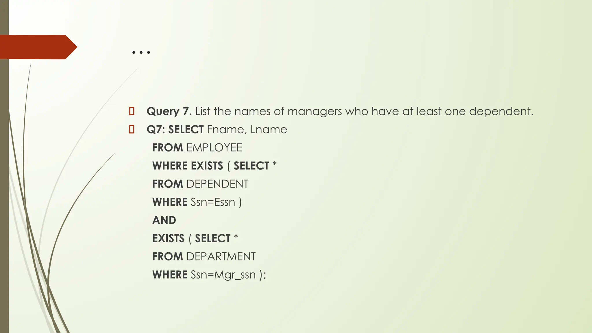 …
Query 7. List the names of managers who have at least one dependent.
Q7: SELECT Fname, Lname
FROM EMPLOYEE
WHERE EXISTS ( SELECT *
FROM DEPENDENT
WHERE Ssn=Essn )
AND
EXISTS ( SELECT *
FROM DEPARTMENT
WHERE Ssn=Mgr_ssn );
 
