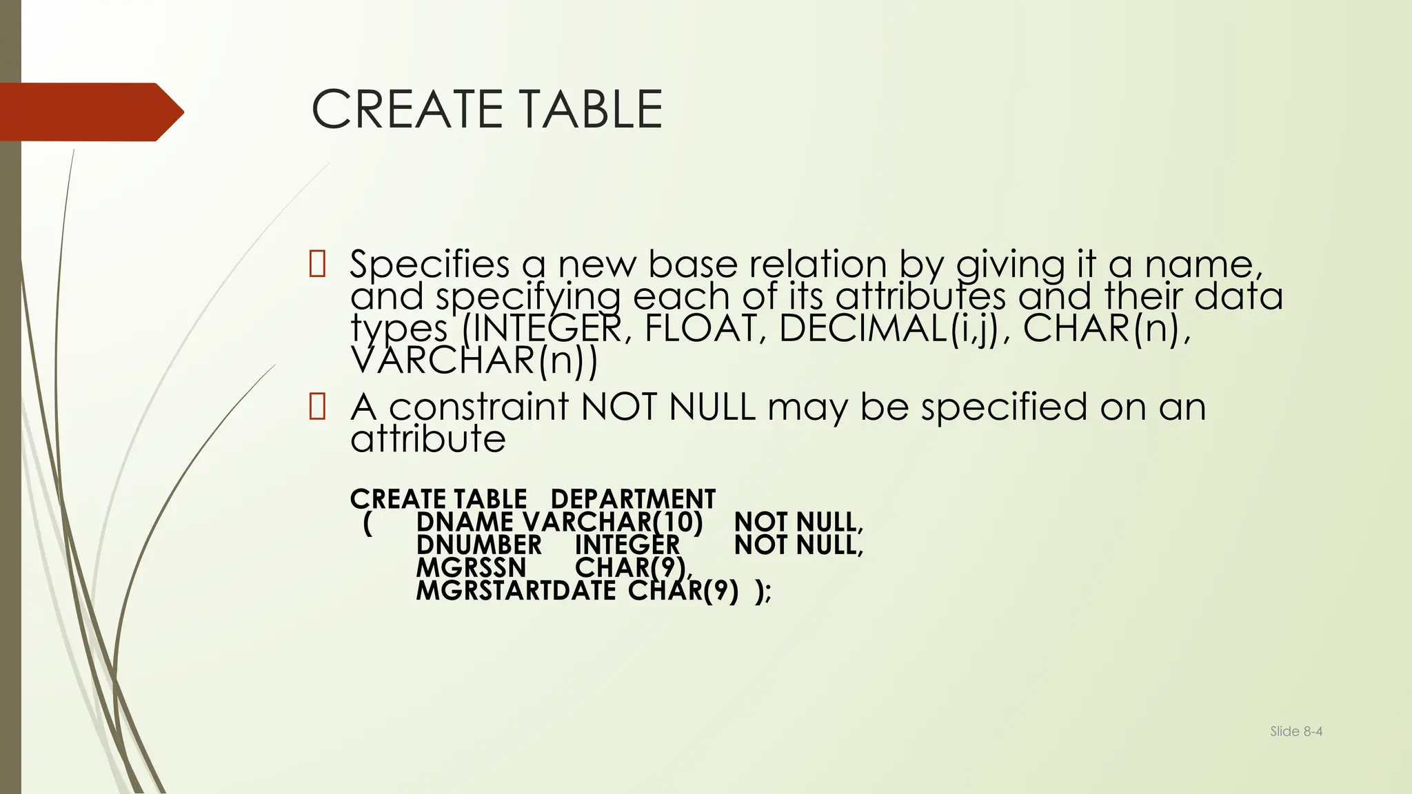 Slide 8-4
CREATE TABLE
Specifies a new base relation by giving it a name,
and specifying each of its attributes and their data
types (INTEGER, FLOAT, DECIMAL(i,j), CHAR(n),
VARCHAR(n))
A constraint NOT NULL may be specified on an
attribute
CREATE TABLE DEPARTMENT
( DNAME VARCHAR(10) NOT NULL,
DNUMBER INTEGER NOT NULL,
MGRSSN CHAR(9),
MGRSTARTDATE CHAR(9) );
 