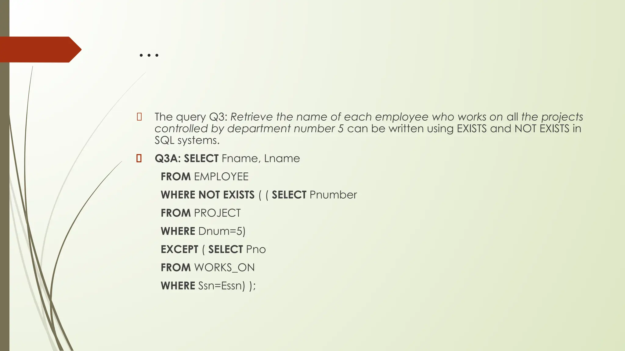 …
The query Q3: Retrieve the name of each employee who works on all the projects
controlled by department number 5 can be written using EXISTS and NOT EXISTS in
SQL systems.
Q3A: SELECT Fname, Lname
FROM EMPLOYEE
WHERE NOT EXISTS ( ( SELECT Pnumber
FROM PROJECT
WHERE Dnum=5)
EXCEPT ( SELECT Pno
FROM WORKS_ON
WHERE Ssn=Essn) );
 