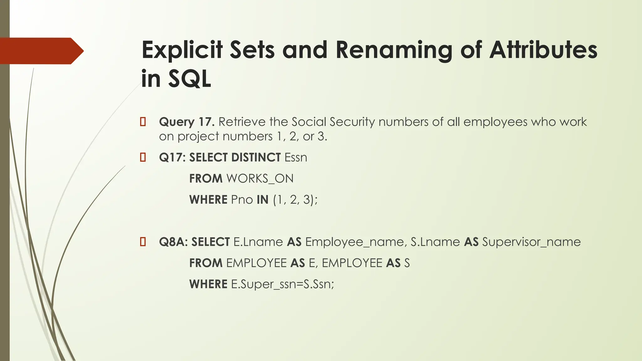 Explicit Sets and Renaming of Attributes
in SQL
Query 17. Retrieve the Social Security numbers of all employees who work
on project numbers 1, 2, or 3.
Q17: SELECT DISTINCT Essn
FROM WORKS_ON
WHERE Pno IN (1, 2, 3);
Q8A: SELECT E.Lname AS Employee_name, S.Lname AS Supervisor_name
FROM EMPLOYEE AS E, EMPLOYEE AS S
WHERE E.Super_ssn=S.Ssn;
 