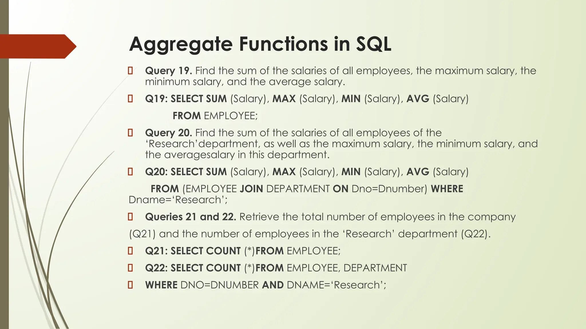 Aggregate Functions in SQL
Query 19. Find the sum of the salaries of all employees, the maximum salary, the
minimum salary, and the average salary.
Q19: SELECT SUM (Salary), MAX (Salary), MIN (Salary), AVG (Salary)
FROM EMPLOYEE;
Query 20. Find the sum of the salaries of all employees of the
‘Research’department, as well as the maximum salary, the minimum salary, and
the averagesalary in this department.
Q20: SELECT SUM (Salary), MAX (Salary), MIN (Salary), AVG (Salary)
FROM (EMPLOYEE JOIN DEPARTMENT ON Dno=Dnumber) WHERE
Dname=‘Research’;
Queries 21 and 22. Retrieve the total number of employees in the company
(Q21) and the number of employees in the ‘Research’ department (Q22).
Q21: SELECT COUNT (*)FROM EMPLOYEE;
Q22: SELECT COUNT (*)FROM EMPLOYEE, DEPARTMENT
WHERE DNO=DNUMBER AND DNAME=‘Research’;
 