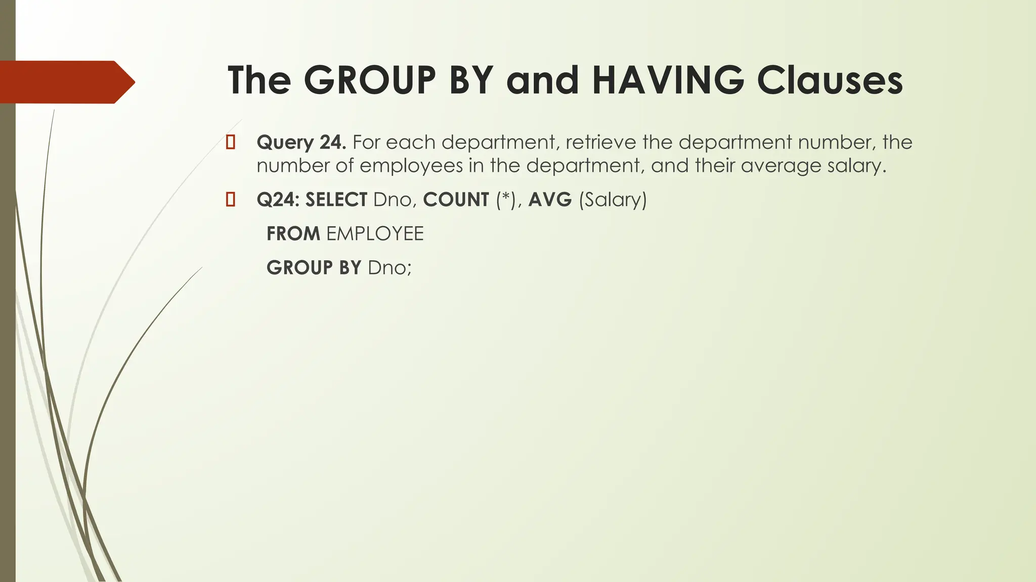 The GROUP BY and HAVING Clauses
Query 24. For each department, retrieve the department number, the
number of employees in the department, and their average salary.
Q24: SELECT Dno, COUNT (*), AVG (Salary)
FROM EMPLOYEE
GROUP BY Dno;
 
