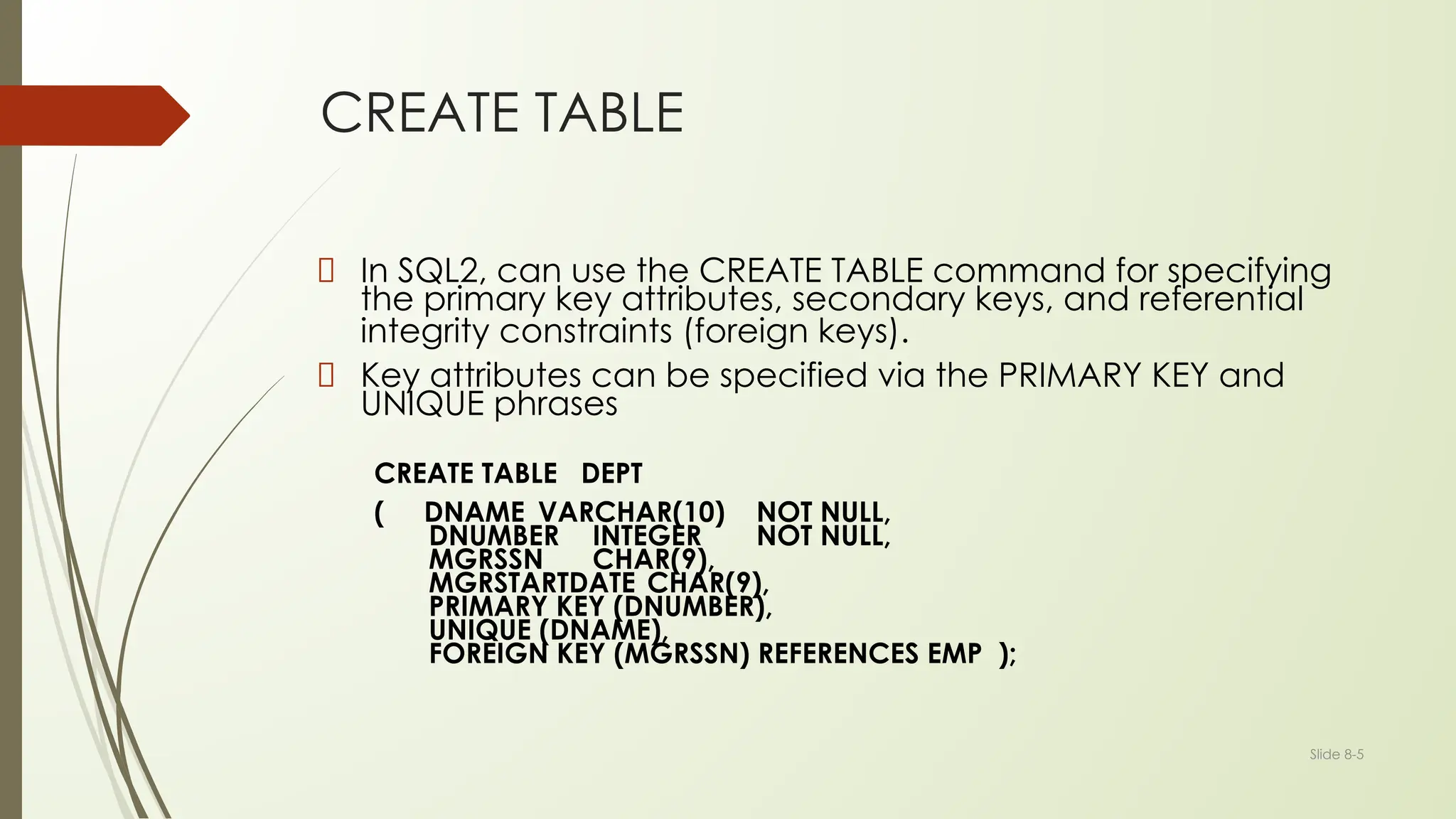 Slide 8-5
CREATE TABLE
In SQL2, can use the CREATE TABLE command for specifying
the primary key attributes, secondary keys, and referential
integrity constraints (foreign keys).
Key attributes can be specified via the PRIMARY KEY and
UNIQUE phrases
CREATE TABLE DEPT
( DNAME VARCHAR(10) NOT NULL,
DNUMBER INTEGER NOT NULL,
MGRSSN CHAR(9),
MGRSTARTDATE CHAR(9),
PRIMARY KEY (DNUMBER),
UNIQUE (DNAME),
FOREIGN KEY (MGRSSN) REFERENCES EMP );
 