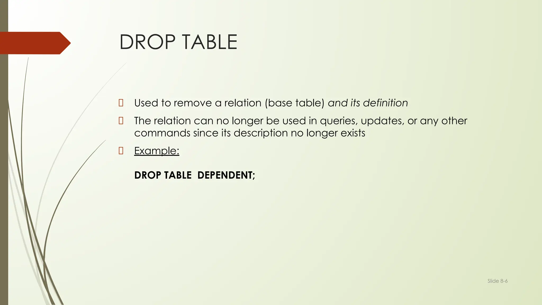 Slide 8-6
DROP TABLE
Used to remove a relation (base table) and its definition
The relation can no longer be used in queries, updates, or any other
commands since its description no longer exists
Example:
DROP TABLE DEPENDENT;
 
