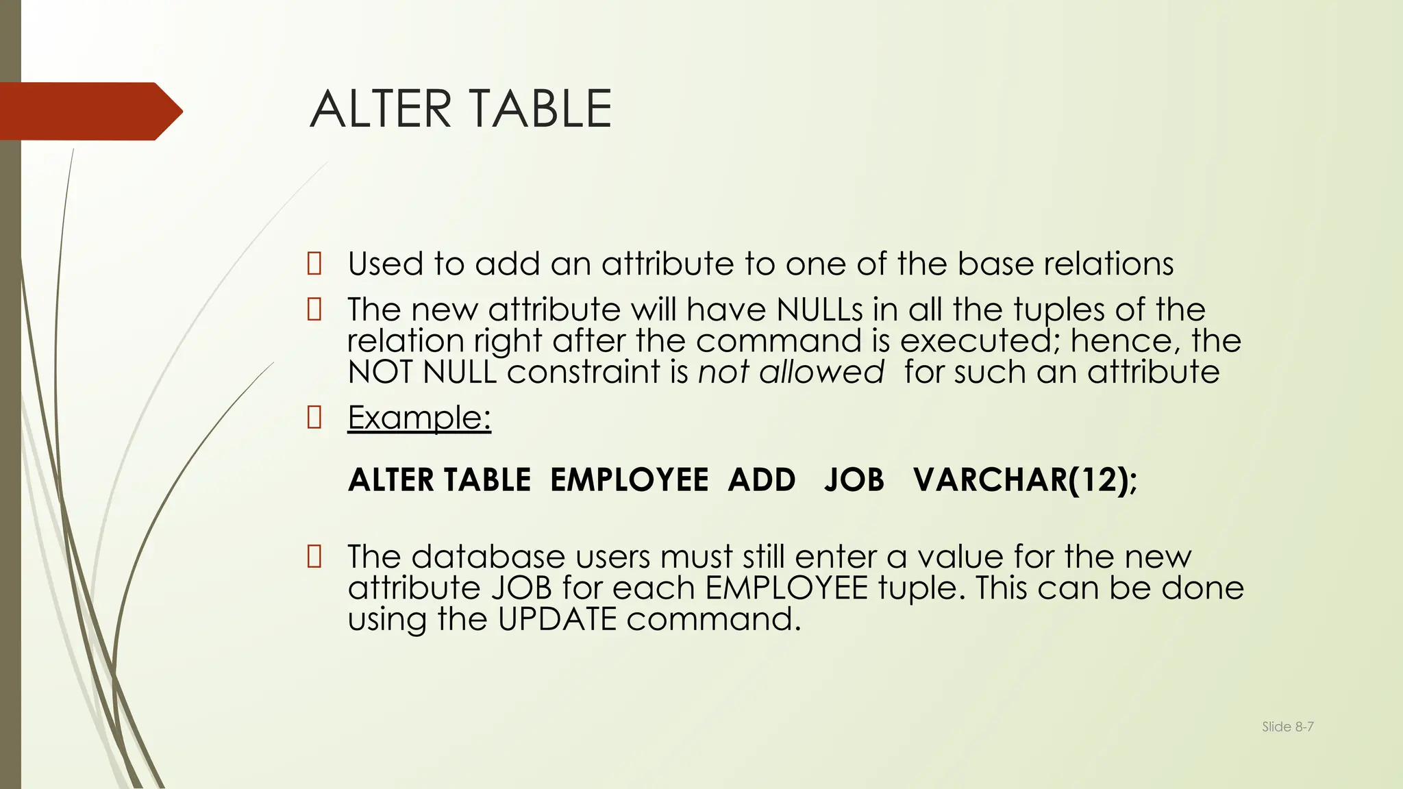 Slide 8-7
ALTER TABLE
Used to add an attribute to one of the base relations
The new attribute will have NULLs in all the tuples of the
relation right after the command is executed; hence, the
NOT NULL constraint is not allowed for such an attribute
Example:
ALTER TABLE EMPLOYEE ADD JOB VARCHAR(12);
The database users must still enter a value for the new
attribute JOB for each EMPLOYEE tuple. This can be done
using the UPDATE command.
 