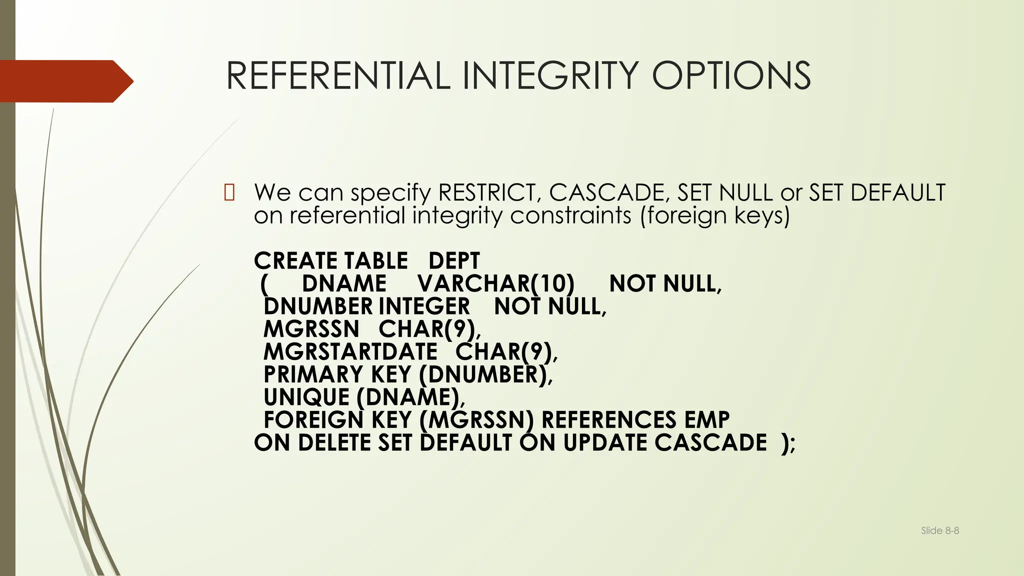 Slide 8-8
REFERENTIAL INTEGRITY OPTIONS
We can specify RESTRICT, CASCADE, SET NULL or SET DEFAULT
on referential integrity constraints (foreign keys)
CREATE TABLE DEPT
( DNAME VARCHAR(10) NOT NULL,
DNUMBER INTEGER NOT NULL,
MGRSSN CHAR(9),
MGRSTARTDATE CHAR(9),
PRIMARY KEY (DNUMBER),
UNIQUE (DNAME),
FOREIGN KEY (MGRSSN) REFERENCES EMP
ON DELETE SET DEFAULT ON UPDATE CASCADE );
 