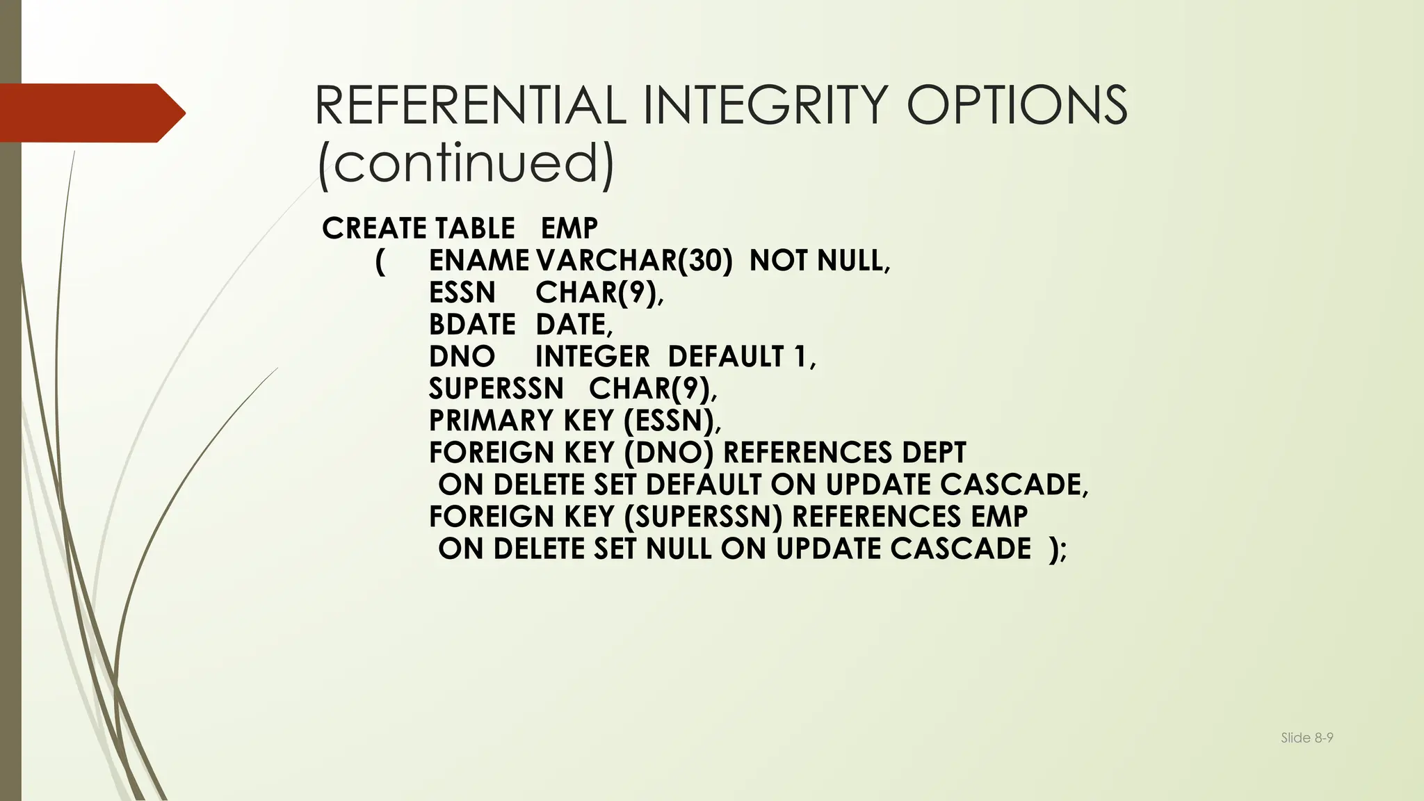 Slide 8-9
REFERENTIAL INTEGRITY OPTIONS
(continued)
CREATE TABLE EMP
( ENAME VARCHAR(30) NOT NULL,
ESSN CHAR(9),
BDATE DATE,
DNO INTEGER DEFAULT 1,
SUPERSSN CHAR(9),
PRIMARY KEY (ESSN),
FOREIGN KEY (DNO) REFERENCES DEPT
ON DELETE SET DEFAULT ON UPDATE CASCADE,
FOREIGN KEY (SUPERSSN) REFERENCES EMP
ON DELETE SET NULL ON UPDATE CASCADE );
 