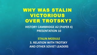 HISTORY CAMBRIDGE A2 (PAPER 4)
PRESENTATION 10
STALIN MODULE
3. RELATION WITH TROTSKY
AND OTHER SOVIET LEADERS
WHY WAS STALIN
VICTORIOUS
OVER TROTSKY?
 