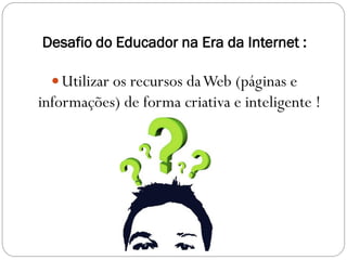Desafio do Educador na Era da Internet :

   Utilizar os recursos da Web (páginas e
informações) de forma criativa e inteligente !
 