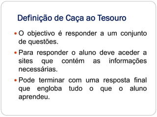 Definição de Caça ao Tesouro
 O objectivo é responder a um conjunto
 de questões.
 Para responder o aluno deve aceder a
 sites que contém      as   informações
 necessárias.
 Pode terminar com uma resposta final
 que engloba tudo o que o aluno
 aprendeu.
 