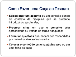 Como Fazer uma Caça ao Tesouro
 Seleccionar um assunto ou um conceito dentro
 do contexto da disciplina que se pretende
 introduzir ou aprofundar;
 Procurar sites em que o conceito seja
 apresentado ou tratado de forma adequada;
 Formular questões que podem ser respondidas
 por meio dos sites seleccionados;
 Colocar o conteúdo em uma página web ou em
 uma folha de papel
 