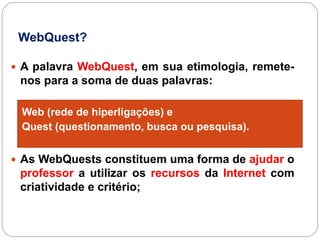 WebQuest?

 A palavra WebQuest, em sua etimologia, remete-
 nos para a soma de duas palavras:

 Web (rede de hiperligações) e
 Quest (questionamento, busca ou pesquisa).


 As WebQuests constituem uma forma de ajudar o
 professor a utilizar os recursos da Internet com
 criatividade e critério;
 
