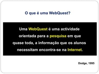 O que é uma WebQuest?



   Uma WebQuest é uma actividade
   orientada para a pesquisa em que
quase toda, a informação que os alunos
  necessitam encontra-se na Internet.


                                  Dodge, 1995
 