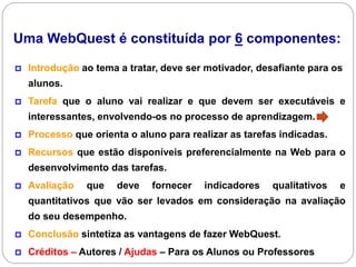 Uma WebQuest é constituída por 6 componentes:

   Introdução ao tema a tratar, deve ser motivador, desafiante para os
    alunos.
   Tarefa que o aluno vai realizar e que devem ser executáveis e
    interessantes, envolvendo-os no processo de aprendizagem.
   Processo que orienta o aluno para realizar as tarefas indicadas.
   Recursos que estão disponíveis preferencialmente na Web para o
    desenvolvimento das tarefas.
   Avaliação   que   deve    fornecer   indicadores    qualitativos   e
    quantitativos que vão ser levados em consideração na avaliação
    do seu desempenho.
   Conclusão sintetiza as vantagens de fazer WebQuest.
   Créditos – Autores / Ajudas – Para os Alunos ou Professores
 