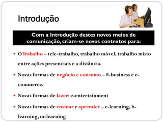Introdução
       Com a Introdução destes novos meios de
     comunicação, criam-se novos contextos para:

 O Trabalho – tele-trabalho, trabalho móvel, trabalho misto

  entre ações presenciais e a distância.

 Novas formas de negócio e consumo – E-business e e-

  commerce.

 Novas formas de lazer: e-entertainment

 Novas formas de ensinar e aprender – e-learning, b-

  learning, m-learning
 