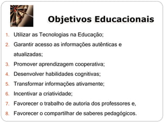 Objetivos Educacionais
1. Utilizar as Tecnologias na Educação;

2. Garantir acesso as informações autênticas e

   atualizadas;
3. Promover aprendizagem cooperativa;

4. Desenvolver habilidades cognitivas;

5. Transformar informações ativamente;

6. Incentivar a criatividade;

7. Favorecer o trabalho de autoria dos professores e,

8. Favorecer o compartilhar de saberes pedagógicos.
 