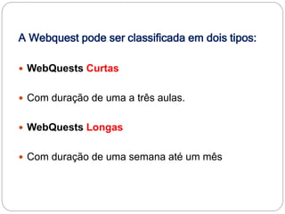A Webquest pode ser classificada em dois tipos:

 WebQuests Curtas


 Com duração de uma a três aulas.


 WebQuests Longas


 Com duração de uma semana até um mês
 
