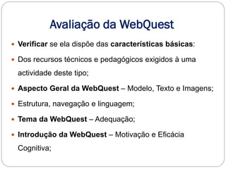 Avaliação da WebQuest
 Verificar se ela dispõe das características básicas:

 Dos recursos técnicos e pedagógicos exigidos à uma

 actividade deste tipo;

 Aspecto Geral da WebQuest – Modelo, Texto e Imagens;

 Estrutura, navegação e linguagem;

 Tema da WebQuest – Adequação;

 Introdução da WebQuest – Motivação e Eficácia

 Cognitiva;
 