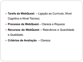  Tarefa da WebQuest – Ligação ao Currículo, Nível

 Cognitivo e Nível Técnico;

 Processo da WebQuest – Clareza e Riqueza;

 Recursos da WebQuest – Relevância e Quantidade

 e Qualidade;

 Critérios de Avaliação – Clareza;
 