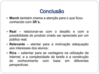 Conclusão
 March também chama a atenção para o que ficou
 conhecido com 3R´s.

 Real   – relacionar-se com o desafio e com a
  possibilidade do produto criado ser apreciado por um
  público real;
 Relevante – atentar para a motivação adequação
  aos interesses dos alunos;
 Rica – salientar para as vantagens na utilização da
  internet, e a complexidade da tarefa e a construção
  do conhecimento com base em diferentes
  perspectivas.
 