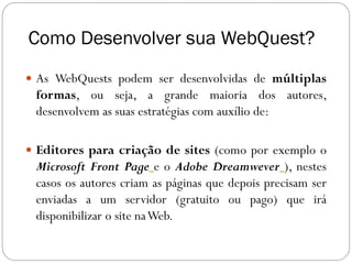 Como Desenvolver sua WebQuest?
 As WebQuests podem ser desenvolvidas de múltiplas
 formas, ou seja, a grande maioria dos autores,
 desenvolvem as suas estratégias com auxílio de:

 Editores para criação de sites (como por exemplo o
 Microsoft Front Page e o Adobe Dreamwever ), nestes
 casos os autores criam as páginas que depois precisam ser
 enviadas a um servidor (gratuito ou pago) que irá
 disponibilizar o site na Web.
 