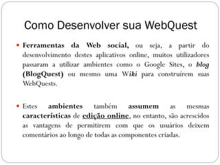 Como Desenvolver sua WebQuest
 Ferramentas     da Web social, ou seja, a partir do
  desenvolvimento destes aplicativos online, muitos utilizadores
  passaram a utilizar ambientes como o Google Sites, o blog
  (BlogQuest) ou mesmo uma Wiki para construírem suas
  WebQuests.

 Estes   ambientes também assumem as mesmas
  características de edição online, no entanto, são acrescidos
  as vantagens de permitirem com que os usuários deixem
  comentários ao longo de todas as componentes criadas.
 