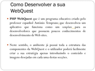 Como Desenvolver a sua
  WebQuest
 PHP WebQuest que é um programa educativo criado pelo
  professor espanhol António Temprano que desenvolveu um
  aplicativo que funciona como um template para os
  desenvolvedores que possuem poucos conhecimentos de
  desenvolvimento de Web sites.

 Neste sentido, o ambiente já possui toda a estrutura das
  componentes da WebQuest e o utilizador poderá facilmente
  criar a sua estratégia apenas introduzindo o conteúdo e
  imagens desejadas em cada uma destas secções.
 