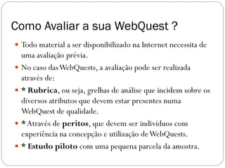 Como Avaliar a sua WebQuest ?
 Todo material a ser disponibilizado na Internet necessita de
  uma avaliação prévia.
 No caso das WebQuests, a avaliação pode ser realizada
  através de:
 * Rubrica, ou seja, grelhas de análise que incidem sobre os
  diversos atributos que devem estar presentes numa
  WebQuest de qualidade.
 * Através de peritos, que devem ser indivíduos com
  experiência na concepção e utilização de WebQuests.
 * Estudo piloto com uma pequena parcela da amostra.
 
