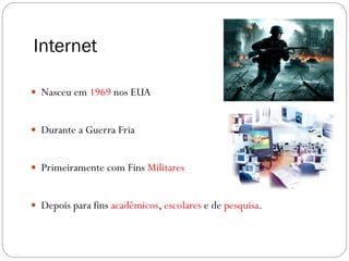 Internet

 Nasceu em 1969 nos EUA


 Durante a Guerra Fria


 Primeiramente com Fins Militares


 Depois para fins acadêmicos, escolares e de pesquisa.
 
