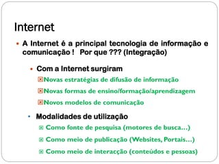 Internet
 A Internet é a principal tecnologia de informação e
 comunicação ! Por que ??? (Integração)

      Com a Internet surgiram
       Novas estratégias de difusão de informação
       Novas formas de ensino/formação/aprendizagem
       Novos modelos de comunicação

   • Modalidades de utilização
          Como fonte de pesquisa (motores de busca…)
          Como meio de publicação (Websites, Portais…)
          Como meio de interacção (conteúdos e pessoas)
 