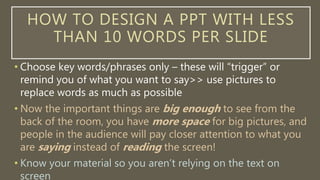 HOW TO DESIGN A PPT WITH LESS
THAN 10 WORDS PER SLIDE
• Choose key words/phrases only – these will “trigger” or
remind you of what you want to say>> use pictures to
replace words as much as possible
• Know your material so you aren’t relying on the text on
screen
• WHY??? Now the important things are big enough to see
from the back of the room, you have more space for big
pictures, and people in the audience will pay closer attention
to what you are saying instead of reading the screen!
 