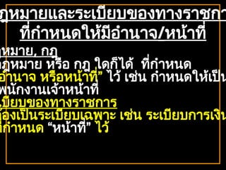 ฎหมายและระเบียบของทางราชกา
ที่กำหนดให้มีอำนาจ/หน้าที่
ฎหมาย, กฎ
กฎหมาย หรือ กฎ ใดก็ได้ ที่กำหนด
อำนาจ หรือหน้าที่” ไว้ เช่น กำหนดให้เป็น
พนักงานเจ้าหน้าที่
เบียบของทางราชการ
ต้องเป็นระเบียบเฉพาะ เช่น ระเบียบการเงิน
ที่กำหนด “หน้าที่” ไว้
 