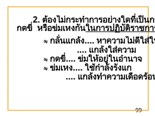 99
2. ต้องไม่กระทำการอย่างใดที่เป็นกา
กดขี่ หรือข่มเหงกันในการปฏิบัติราชการ
 กลั่นแกล้ง.... หาความไม่ดีใส่ให
.... แกล้งใส่ความ
 กดขี่.... ข่มให้อยู่ในอำนาจ
 ข่มเหง.... ใช้กำลังรังแก
.... แกล้งทำความเดือดร้อน
 