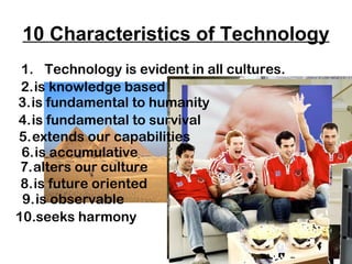 10 Characteristics of Technology
1. Technology is evident in all cultures.
2.is knowledge based
3.is fundamental to humanity
4.is fundamental to survival
5.extends our capabilities
6.is accumulative
7.alters our culture
8.is future oriented
9.is observable
10.seeks harmony

 