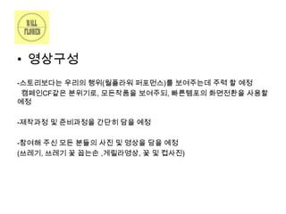 • 영상구성
-스토리보다는 우리의 행위(월플라워 퍼포먼스)를 보여주는데 주력 할 예정
캠페인CF같은 분위기로, 모든작품을 보여주되, 빠른템포의 화면전환을 사용할
예정

-제작과정 및 준비과정을 간단히 담을 예정
-참여해 주신 모든 분들의 사진 및 영상을 담을 예정
(쓰레기, 쓰레기 꽃 꼽는손 ,게릴라영상, 꽃 및 컵사진)

 