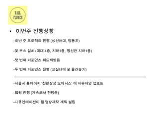• 이번주 진행상황
-이번 주 프로젝트 진행 (성신여대, 영등포)
-꽃 부스 설치 (미대 4층, 지하1층, 명신관 지하1층)
-첫 번째 퍼포먼스 피드백받음
-두 번째 퍼포먼스 진행 (교실내에 꽃 올려놓기)

-서울시 홈페이지 ‘천만상상 오아시스’ 에 자유제안 업로드
-맵핑 진행 (계속해서 진행중)
-다큐멘테이션이 될 영상제작 계획 설립

 