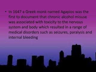 • In 1647 a Greek monk named Agapios was the
first to document that chronic alcohol misuse
was associated with toxicity to the nervous
system and body which resulted in a range of
medical disorders such as seizures, paralysis and
internal bleeding
 