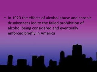 • In 1920 the effects of alcohol abuse and chronic
drunkenness led to the failed prohibition of
alcohol being considered and eventually
enforced briefly in America
 