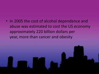• In 2005 the cost of alcohol dependence and
abuse was estimated to cost the US economy
approximately 220 billion dollars per
year, more than cancer and obesity
 