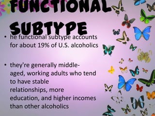 Functional
Subtype• he functional subtype accounts
for about 19% of U.S. alcoholics
• they're generally middle-
aged, working adults who tend
to have stable
relationships, more
education, and higher incomes
than other alcoholics
 