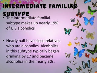 Intermediate Familiar
Subtype• The intermediate familial
subtype makes up nearly 19%
of U.S alcoholics
• Nearly half have close relatives
who are alcoholics. Alcoholics
in this subtype typically began
drinking by 17 and became
alcoholics in their early 30s.
 